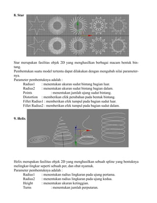 8. Star

Star merupakan fasilitas objek 2D yang menghasilkan berbagai macam bentuk bintang.
Pembentukan suatu model tertentu dapat dilakukan dengan mengubah nilai parameternya.
Parameter pembentuknya adalah :
Radius1
: menentukan ukuran sudut bintang bagian luar.
Radius2
: menentukan ukuran sudut bintang bagian dalam.
Points
: menentukan jumlah ujung sudut bintang.
Distortion : memberikan efek perubahan pada bentuk bintang.
Fillet Radius1 : memberikan efek tumpul pada bagian sudut luar.
Fillet Radius2 : memberikan efek tumpul pada bagian sudut dalam.
9. Helix

Helix merupakan fasilitas objek 2D yang menghasilkan sebuah spline yang bentuknya
melingkar-lingkar seperti sebuah per, dan obat nyamuk.
Parameter pembentuknya adalah :
Radius1
: menentukan radius lingkaran pada ujung pertama.
Radius2
: menentukan radius lingkaran pada ujung kedua.
Height
: menentukan ukuran ketinggian.
Turns
: menentukan jumlah perputaran.

 