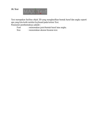 10. Text

Text merupakan fasilitas objek 2D yang menghasilkan bentuk huruf dan angka seperti
apa yang kita ketik melalui keyboard pada kolom Text.
Parameter pembentuknya adalah :
Font
: menentukan jenis/bentuk huruf atau angka.
Size
: menentukan ukuran besaran text.

 