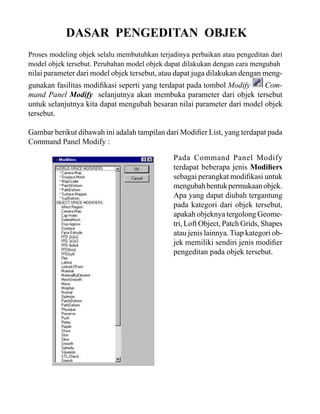 DASAR PENGEDITAN OBJEK
Proses modeling objek selalu membutuhkan terjadinya perbaikan atau pengeditan dari
model objek tersebut. Perubahan model objek dapat dilakukan dengan cara mengubah

nilai parameter dari model objek tersebut, atau dapat juga dilakukan dengan meng-

gunakan fasilitas modifikasi seperti yang terdapat pada tombol Modify
Command Panel Modify selanjutnya akan membuka parameter dari objek tersebut
untuk selanjutnya kita dapat mengubah besaran nilai parameter dari model objek
tersebut.
Gambar berikut dibawah ini adalah tampilan dari Modifier List, yang terdapat pada
Command Panel Modify :
Pada Command Panel Modify
terdapat beberapa jenis Modifiers
sebagai perangkat modifikasi untuk
mengubah bentuk permukaan objek.
Apa yang dapat diubah tergantung
pada kategori dari objek tersebut,
apakah objeknya tergolong Geometri, Loft Object, Patch Grids, Shapes
atau jenis lainnya. Tiap kategori objek memiliki sendiri jenis modifier
pengeditan pada objek tersebut.

 