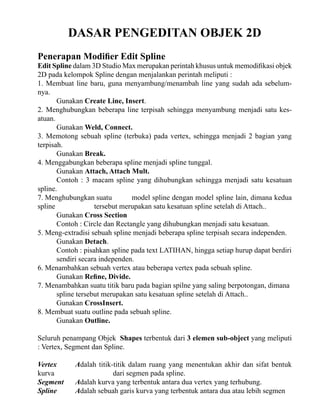 DASAR PENGEDITAN OBJEK 2D
Penerapan Modifier Edit Spline

Edit Spline dalam 3D Studio Max merupakan perintah khusus untuk memodifikasi objek
2D pada kelompok Spline dengan menjalankan perintah meliputi :
1. Membuat line baru, guna menyambung/menambah line yang sudah ada sebelumnya.
Gunakan Create Line, Insert.
2. Menghubungkan beberapa line terpisah sehingga menyambung menjadi satu kesatuan.
Gunakan Weld, Connect.
3. Memotong sebuah spline (terbuka) pada vertex, sehingga menjadi 2 bagian yang
terpisah.
Gunakan Break.
4. Menggabungkan beberapa spline menjadi spline tunggal.
Gunakan Attach, Attach Mult.
Contoh : 3 macam spline yang dihubungkan sehingga menjadi satu kesatuan
spline.
7. Menghubungkan suatu
model spline dengan model spline lain, dimana kedua
spline
tersebut merupakan satu kesatuan spline setelah di Attach..
Gunakan Cross Section
Contoh : Circle dan Rectangle yang dihubungkan menjadi satu kesatuan.
5. Meng-extradisi sebuah spline menjadi beberapa spline terpisah secara independen.
Gunakan Detach.
Contoh : pisahkan spline pada text LATIHAN, hingga setiap hurup dapat berdiri
sendiri secara independen.
6. Menambahkan sebuah vertex atau beberapa vertex pada sebuah spline.
Gunakan Refine, Divide.
7. Menambahkan suatu titik baru pada bagian spilne yang saling berpotongan, dimana
spline tersebut merupakan satu kesatuan spline setelah di Attach..
Gunakan CrossInsert.
8. Membuat suatu outline pada sebuah spline.
Gunakan Outline.
Seluruh penampang Objek Shapes terbentuk dari 3 elemen sub-object yang meliputi
: Vertex, Segment dan Spline.
Vertex
kurva
Segment
Spline

Adalah titik-titik dalam ruang yang menentukan akhir dan sifat bentuk
dari segmen pada spline.
Adalah kurva yang terbentuk antara dua vertex yang terhubung.
Adalah sebuah garis kurva yang terbentuk antara dua atau lebih segmen

 