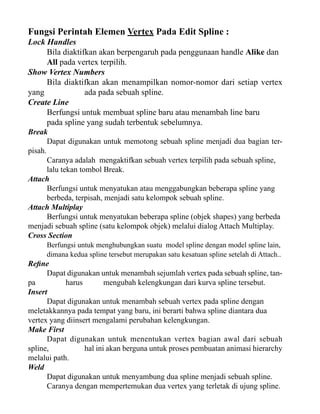 Fungsi Perintah Elemen Vertex Pada Edit Spline :

Lock Handles
Bila diaktifkan akan berpengaruh pada penggunaan handle Alike dan
All pada vertex terpilih.
Show Vertex Numbers
Bila diaktifkan akan menampilkan nomor-nomor dari setiap vertex
yang
ada pada sebuah spline.
Create Line
Berfungsi untuk membuat spline baru atau menambah line baru
pada spline yang sudah terbentuk sebelumnya.
Break
Dapat digunakan untuk memotong sebuah spline menjadi dua bagian terpisah.
Caranya adalah mengaktifkan sebuah vertex terpilih pada sebuah spline,
lalu tekan tombol Break.
Attach
Berfungsi untuk menyatukan atau menggabungkan beberapa spline yang
berbeda, terpisah, menjadi satu kelompok sebuah spline.
Attach Multiplay
Berfungsi untuk menyatukan beberapa spline (objek shapes) yang berbeda
menjadi sebuah spline (satu kelompok objek) melalui dialog Attach Multiplay.
Cross Section
Berfungsi untuk menghubungkan suatu model spline dengan model spline lain,
dimana kedua spline tersebut merupakan satu kesatuan spline setelah di Attach..

Refine
Dapat digunakan untuk menambah sejumlah vertex pada sebuah spline, tanpa
harus
mengubah kelengkungan dari kurva spline tersebut.
Insert
Dapat digunakan untuk menambah sebuah vertex pada spline dengan
meletakkannya pada tempat yang baru, ini berarti bahwa spline diantara dua
vertex yang diinsert mengalami perubahan kelengkungan.
Make First
Dapat digunakan untuk menentukan vertex bagian awal dari sebuah
spline,
hal ini akan berguna untuk proses pembuatan animasi hierarchy
melalui path.
Weld
Dapat digunakan untuk menyambung dua spline menjadi sebuah spline.
Caranya dengan mempertemukan dua vertex yang terletak di ujung spline.

 