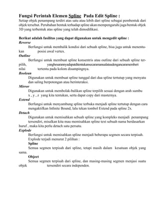 Fungsi Perintah Elemen Spline Pada Edit Spline :

Setiap objek penampang terdiri atas satu atau lebih dari spline sebagai pembentuk dari
objek tersebut. Perubahan bentuk terhadap spline akan mempengaruhi juga bentuk objek
3D yang terbentuk atas spline yang telah dimodifikasi.
Berikut adalah fasilitas yang dapat digunakan untuk mengedit spline :
Reverse
Berfungsi untuk membalik kondisi dari sebuah spline, bisa juga untuk menentukan
posisi awal vertex.
Outline
Berfungsi untuk membuat spline konsentris atau outline dari sebuah spline terpilih,
yangbesarannyadapatditentukansecaramanualataudengancaramemberi
nilai
tertentu pada kolom disampingnya.
Boolean
Digunakan untuk membuat spline tunggal dari dua spline tertutup yang menyatu
dan saling berpotongan atau berinteraksi.
Mirror
Digunakan untuk membolak-balikan spline terpilih sesuai dengan arah sumbu
x , y , z yang kita tentukan, serta dapat copy dari masternya.
Extend
Berfungsi untuk menyambung spline terbuka menjadi spline tertutup dengan cara
mengaktifkan Infinite Bound, lalu tekan tombol Extend pada spline 2x.
Detach
Digunakan untuk memisahkan sebuah spline yang kompleks menjadi penampang
tersendiri, misalkan kita mau memisahkan spline text sebuah nama berdasarkan
huruf , maka kita perlu detach satu persatu.
Explode
Berfungsi untuk memisahkan spline menjadi beberapa segmen secara terpisah.
Explode terjadi menurut 2 pilihan :
Spline
Semua segmen terpisah dari spline, tetapi masih dalam kesatuan objek yang
sama.
Object
Semua segmen terpisah dari spline, dan masing-masing segmen menjasi suatu
objek
tersendiri secara independen.

 