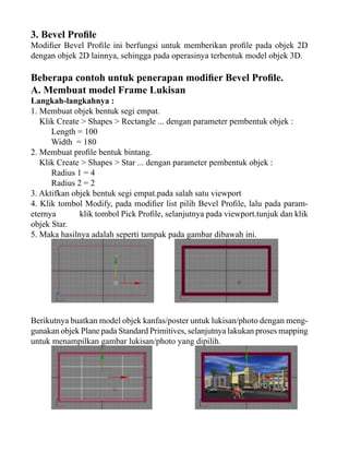 3. Bevel Profile

Modifier Bevel Profile ini berfungsi untuk memberikan profile pada objek 2D
dengan objek 2D lainnya, sehingga pada operasinya terbentuk model objek 3D.

Beberapa contoh untuk penerapan modifier Bevel Profile.
A. Membuat model Frame Lukisan

Langkah-langkahnya :
1. Membuat objek bentuk segi empat.
Klik Create > Shapes > Rectangle ... dengan parameter pembentuk objek :
Length = 100
Width = 180
2. Membuat profile bentuk bintang.
Klik Create > Shapes > Star ... dengan parameter pembentuk objek :
Radius 1 = 4
Radius 2 = 2
3. Aktifkan objek bentuk segi empat.pada salah satu viewport
4. Klik tombol Modify, pada modifier list pilih Bevel Profile, lalu pada parameternya
klik tombol Pick Profile, selanjutnya pada viewport.tunjuk dan klik
objek Star.
5. Maka hasilnya adalah seperti tampak pada gambar dibawah ini.

Berikutnya buatkan model objek kanfas/poster untuk lukisan/photo dengan menggunakan objek Plane pada Standard Primitives, selanjutnya lakukan proses mapping
untuk menampilkan gambar lukisan/photo yang dipilih.

 