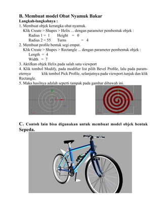 B. Membuat model Obat Nyamuk Bakar

Langkah-langkahnya :
1. Membuat objek kerangka obat nyamuk.
Klik Create > Shapes > Helix ... dengan parameter pembentuk objek :
Radius 1 = 1
Height = 0
Radius 2 = 55
Turns
= 4
2. Membuat profile bentuk segi empat.
Klik Create > Shapes > Rectangle ... dengan parameter pembentuk objek :
Length = 4
Width = 7
3. Aktifkan objek Helix.pada salah satu viewport
4. Klik tombol Modify, pada modifier list pilih Bevel Profile, lalu pada parameternya
klik tombol Pick Profile, selanjutnya pada viewport.tunjuk dan klik
Rectangle.
5. Maka hasilnya adalah seperti tampak pada gambar dibawah ini.

C. Contoh lain bisa digunakan untuk membuat model objek bentuk
Sepeda.

 