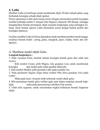 4. Lathe

Modifier Lathe ini berfungsi untuk membentuk objek 3D dari sebuah spline yang
berbentuk kerangka sebuah objek (gelas).
Proses operasinya Lathe akan meng-extrusi dengan merotasikan profile kerangka
tersebut terhadap sumbu Y, dengan nilai Degrees sebanyak 360 derajat, sehingga
menghasilkan bentuk permukaan objek menjadi lengkungan yang melingkar tertutup. Hasil bentuk operasi Lathe ditentukan sesuai dengan bentuk profile dari
kerangka objeknya.
Fasilitas modifier Lathe ini biasa digunakan untuk membuat perabot rumah tangga,
misalnya bentuk model : piring, gelas, mangkok, panci, trophy, botol, dan sebagainya.

A. Membuat model objek Gelas

Langkah-langkahnya :
1. Pada viewport Front, buatlah sebuah kerangka bentuk gelas dari salah satu
sisinya.
Klik tombol Create, pilih Shapes, lalu gunakan Line untuk membentuk
kerangka
dari model gelas (lihat gambar dibawah).
2. Klik tombol Modify, pilih perintah Lathe pada modifier list.
3. Pada parameter bagian Align tekan tombol Min (bisa gunakan Axis pada
Lathe)
Maka pada layar viewport telah terbentuk model objek gelas.
4. Bila permukaan model gelas terlihat agak aneh dalam tampilan smooth highlight,
maka pada parameternya aktifkan Flip normal.
5. Ubah nilai segment, untuk menentukan tingkat kehalusan bentuk lingkaran
objek.

 