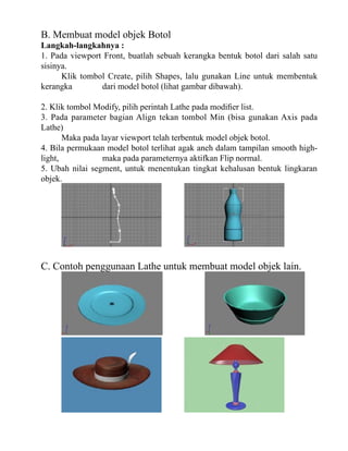 B. Membuat model objek Botol

Langkah-langkahnya :
1. Pada viewport Front, buatlah sebuah kerangka bentuk botol dari salah satu
sisinya.
Klik tombol Create, pilih Shapes, lalu gunakan Line untuk membentuk
kerangka
dari model botol (lihat gambar dibawah).
2. Klik tombol Modify, pilih perintah Lathe pada modifier list.
3. Pada parameter bagian Align tekan tombol Min (bisa gunakan Axis pada
Lathe)
Maka pada layar viewport telah terbentuk model objek botol.
4. Bila permukaan model botol terlihat agak aneh dalam tampilan smooth highlight,
maka pada parameternya aktifkan Flip normal.
5. Ubah nilai segment, untuk menentukan tingkat kehalusan bentuk lingkaran
objek.

C. Contoh penggunaan Lathe untuk membuat model objek lain.

 