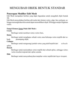 MENGUBAH OBJEK BENTUK STANDAR
Penerapan Modifier Edit Mesh

Edit Mesh merupakan fasilitas yang dapat digunakan untuk mengubah objek bentuk
3D.
Edit Mesh menyediakan fasilitas edit mulai dari elemen vertex, edge, face, polygon, sehingga memungkinkan kita untuk dapat memodifikasi objek 3D hingga sampai tingkatan
vertex.
Fungsi Elemen Vertex Pada Edit Mesh :
Create
Berfungsi untuk membuat vertex-vertex baru,
Delete
Berfungsi untuk menghapus sebuah vertex atau beberapa vertex terpilih dari sebuah
penampang objek.
Collapse
Berfungsi untuk mengurangi jumlah vertex yang aktif/terpilih dari
sebuah
spline.
Detach
Berfungsi untuk memisahkan vertex terpilih dari sebuah spline, sehingga vertexvertex tersebut terpisah dari spline semula.
Hide
Berfungsi untuk menyembunyikan tampilan vertex terpilih dari layar viewport.

 