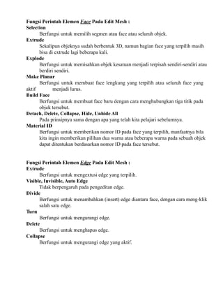 Fungsi Perintah Elemen Face Pada Edit Mesh :
Selection
Berfungsi untuk memilih segmen atau face atau seluruh objek.
Extrude
Sekalipun objeknya sudah berbentuk 3D, namun bagian face yang terpilih masih
bisa di extrude lagi beberapa kali.
Explode
Berfungsi untuk memisahkan objek kesatuan menjadi terpisah sendiri-sendiri atau
berdiri sendiri.
Make Planar
Berfungsi untuk membuat face lengkung yang terpilih atau seluruh face yang
aktif
menjadi lurus.
Build Face
Berfungsi untuk membuat face baru dengan cara menghubungkan tiga titik pada
objek tersebut.
Detach, Delete, Collapse, Hide, Unhide All
Pada prinsipnya sama dengan apa yang telah kita pelajari sebelumnya.
Material ID
Berfungsi untuk memberikan nomor ID pada face yang terpilih, manfaatnya bila
kita ingin memberikan pilihan dua warna atau beberapa warna pada sebuah objek
dapat ditentukan berdasarkan nomor ID pada face tersebut.
Fungsi Perintah Elemen Edge Pada Edit Mesh :
Extrude
Berfungsi untuk mengextusi edge yang terpilih.
Visible, Invisible, Auto Edge
Tidak berpengaruh pada pengeditan edge.
Divide
Berfungsi untuk menambahkan (insert) edge diantara face, dengan cara meng-klik
salah satu edge.
Turn
Berfungsi untuk mengurangi edge.
Delete
Berfungsi untuk menghapus edge.
Collapse
Berfungsi untuk mengurangi edge yang aktif.

 