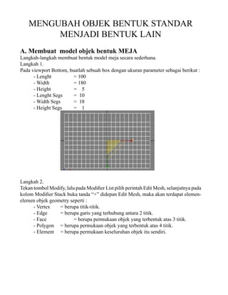 MENGUBAH OBJEK BENTUK STANDAR
MENJADI BENTUK LAIN
A. Membuat model objek bentuk MEJA

Langkah-langkah membuat bentuk model meja secara sederhana.
Langkah 1.
Pada viewport Bottom, buatlah sebuah box dengan ukuran parameter sebagai berikut :
- Lenght
= 100
- Width
= 180
- Height
= 5
- Lenght Segs
= 10
- Width Segs
= 18
- Height Segs
= 1

Langkah 2.
Tekan tombol Modify, lalu pada Modifier List pilih perintah Edit Mesh, selanjutnya pada
kolom Modifier Stack buka tanda “+” didepan Edit Mesh, maka akan terdapat elemenelemen objek geometry seperti :
- Vertex
= berupa titik-titik.
- Edge
= berupa garis yang terhubung antara 2 titik.
- Face
= berupa permukaan objek yang terbentuk atas 3 titik.
- Polygon = berupa permukaan objek yang terbentuk atas 4 titik.
- Element = berupa permukaan keseluruhan objek itu sendiri.

 