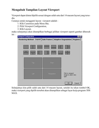 Mengubah Tampilan Layout Viewport
Viewport dapat diatur/dipilih sesuai dengan salah satu dari 14 macam layout yang tersedia.
Caranya untuk mengganti layout viewport adalah :
1. Klik Customize pada Menu Bar,
2. Pilih Viewport Configuration,
3. Klik Layout,
maka selanjutnya akan ditampilkan berbagai pilihan viewport seperti gambar dibawah
ini :

Selanjutnya kita pilih salah satu dari 14 macam layout, setelah itu tekan tombol OK,
maka viewport yang dipilih tersebut akan ditampilkan sebagai layar kerja program 3DS
MAX.

 