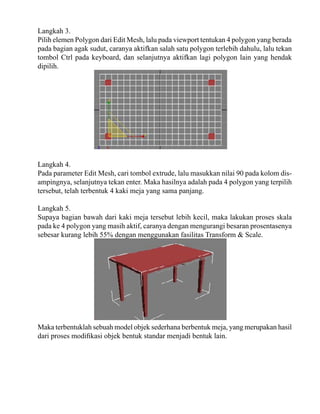 Langkah 3.
Pilih elemen Polygon dari Edit Mesh, lalu pada viewport tentukan 4 polygon yang berada
pada bagian agak sudut, caranya aktifkan salah satu polygon terlebih dahulu, lalu tekan
tombol Ctrl pada keyboard, dan selanjutnya aktifkan lagi polygon lain yang hendak
dipilih.

Langkah 4.
Pada parameter Edit Mesh, cari tombol extrude, lalu masukkan nilai 90 pada kolom disampingnya, selanjutnya tekan enter. Maka hasilnya adalah pada 4 polygon yang terpilih
tersebut, telah terbentuk 4 kaki meja yang sama panjang.
Langkah 5.
Supaya bagian bawah dari kaki meja tersebut lebih kecil, maka lakukan proses skala
pada ke 4 polygon yang masih aktif, caranya dengan mengurangi besaran prosentasenya
sebesar kurang lebih 55% dengan menggunakan fasilitas Transform & Scale.

Maka terbentuklah sebuah model objek sederhana berbentuk meja, yang merupakan hasil
dari proses modifikasi objek bentuk standar menjadi bentuk lain.

 