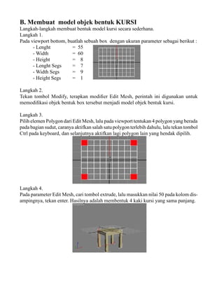 B. Membuat model objek bentuk KURSI

Langkah-langkah membuat bentuk model kursi secara sederhana.
Langkah 1.
Pada viewport bottom, buatlah sebuah box dengan ukuran parameter sebagai berikut :
- Lenght
= 55
- Width
= 60
- Height
= 8
- Lenght Segs
= 7
- Width Segs
= 9
- Height Segs
= 1
Langkah 2.
Tekan tombol Modify, terapkan modifier Edit Mesh, perintah ini digunakan untuk
memodifikasi objek bentuk box tersebut menjadi model objek bentuk kursi.
Langkah 3.
Pilih elemen Polygon dari Edit Mesh, lalu pada viewport tentukan 4 polygon yang berada
pada bagian sudut, caranya aktifkan salah satu polygon terlebih dahulu, lalu tekan tombol
Ctrl pada keyboard, dan selanjutnya aktifkan lagi polygon lain yang hendak dipilih.

Langkah 4.
Pada parameter Edit Mesh, cari tombol extrude, lalu masukkan nilai 50 pada kolom disampingnya, tekan enter. Hasilnya adalah membentuk 4 kaki kursi yang sama panjang.

 