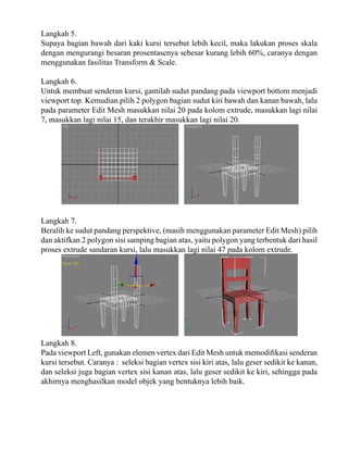 Langkah 5.
Supaya bagian bawah dari kaki kursi tersebut lebih kecil, maka lakukan proses skala
dengan mengurangi besaran prosentasenya sebesar kurang lebih 60%, caranya dengan
menggunakan fasilitas Transform & Scale.
Langkah 6.
Untuk membuat senderan kursi, gantilah sudut pandang pada viewport bottom menjadi
viewport top. Kemudian pilih 2 polygon bagian sudut kiri bawah dan kanan bawah, lalu
pada parameter Edit Mesh masukkan nilai 20 pada kolom extrude, masukkan lagi nilai
7, masukkan lagi nilai 15, dan terakhir masukkan lagi nilai 20.

Langkah 7.
Beralih ke sudut pandang perspektive, (masih menggunakan parameter Edit Mesh) pilih
dan aktifkan 2 polygon sisi samping bagian atas, yaitu polygon yang terbentuk dari hasil
proses extrude sandaran kursi, lalu masukkan lagi nilai 47 pada kolom extrude.

Langkah 8.
Pada viewport Left, gunakan elemen vertex dari Edit Mesh untuk memodifikasi senderan
kursi tersebut. Caranya : seleksi bagian vertex sisi kiri atas, lalu geser sedikit ke kanan,
dan seleksi juga bagian vertex sisi kanan atas, lalu geser sedikit ke kiri, sehingga pada
akhirnya menghasilkan model objek yang bentuknya lebih baik.

 