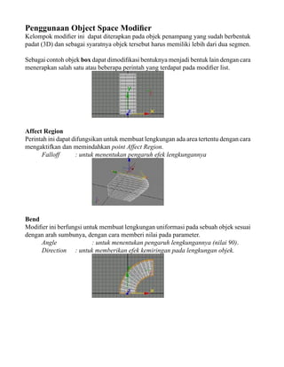 Penggunaan Object Space Modifier

Kelompok modifier ini dapat diterapkan pada objek penampang yang sudah berbentuk
padat (3D) dan sebagai syaratnya objek tersebut harus memiliki lebih dari dua segmen.
Sebagai contoh objek box dapat dimodifikasi bentuknya menjadi bentuk lain dengan cara
menerapkan salah satu atau beberapa perintah yang terdapat pada modifier list.

Affect Region
Perintah ini dapat difungsikan untuk membuat lengkungan ada area tertentu dengan cara
mengaktifkan dan memindahkan point Affect Region.
Falloff
: untuk menentukan pengaruh efek lengkungannya

Bend
Modifier ini berfungsi untuk membuat lengkungan uniformasi pada sebuah objek sesuai
dengan arah sumbunya, dengan cara memberi nilai pada parameter.
Angle
: untuk menentukan pengaruh lengkungannya (nilai 90).
Direction : untuk memberikan efek kemiringan pada lengkungan objek.

 