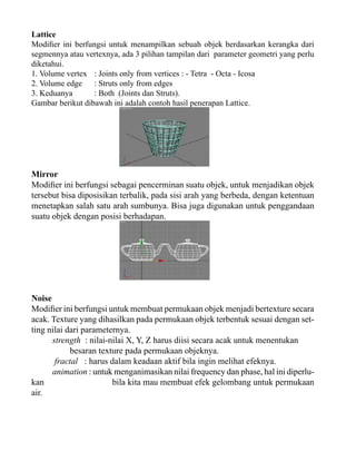 Lattice
Modifier ini berfungsi untuk menampilkan sebuah objek berdasarkan kerangka dari
segmennya atau vertexnya, ada 3 pilihan tampilan dari parameter geometri yang perlu
diketahui.
1. Volume vertex : Joints only from vertices : - Tetra - Octa - Icosa
2. Volume edge
: Struts only from edges
3. Keduanya
: Both (Joints dan Struts).
Gambar berikut dibawah ini adalah contoh hasil penerapan Lattice.

Mirror
Modifier ini berfungsi sebagai pencerminan suatu objek, untuk menjadikan objek
tersebut bisa diposisikan terbalik, pada sisi arah yang berbeda, dengan ketentuan
menetapkan salah satu arah sumbunya. Bisa juga digunakan untuk penggandaan
suatu objek dengan posisi berhadapan.

Noise
Modifier ini berfungsi untuk membuat permukaan objek menjadi bertexture secara
acak. Texture yang dihasilkan pada permukaan objek terbentuk sesuai dengan setting nilai dari parameternya.
strength : nilai-nilai X, Y, Z harus diisi secara acak untuk menentukan
besaran texture pada permukaan objeknya.
fractal : harus dalam keadaan aktif bila ingin melihat efeknya.
animation : untuk menganimasikan nilai frequency dan phase, hal ini diperlukan
bila kita mau membuat efek gelombang untuk permukaan
air.

 