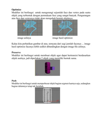 Optimize
Modifier ini berfungsi untuk mengurangi sejumlah face dan vertex pada suatu
objek yang terbentuk dengan permukaan face yang sangat banyak. Pengurangan
atas face dan vertexnya tidak akan mengubah bentuk objeknya.

image aslinya

image hasil optimize

Kalau kita perhatikan gambar di atas, ternyata dari segi jumlah facenya ... image
hasil optimize facenya lebih sedikit dibandingkan dengan image file aslinya.
Preserve
Modifier ini berfungsi untuk membuat objek agar dapat bertransisi berdasarkan
objek asalnya, jadi diperlukan 2 objek yang memiliki bentuk sama.

Push
Modifier ini berfungsi untuk memperbesar objek bagian segmen luarnya saja, sedangkan
bagian dalamnya tetap tak berubah.

 