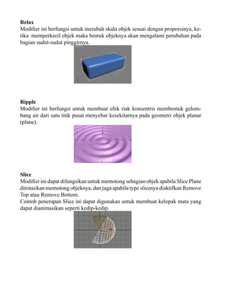 Relax
Modifier ini berfungsi untuk merubah skala objek sesuai dengan proporsinya, ketika memperkecil objek maka bentuk objeknya akan mengalami perubahan pada
bagian sudut-sudut pinggirnya.

Ripple
Modifier ini berfungsi untuk membuat efek riak konsentris membentuk gelombang air dari satu titik pusat menyebar kesekitarnya pada geometri objek planar
(plane).

Slice
Modifier ini dapat difungsikan untuk memotong sebagian objek apabila Slice Plane
dirotasikan memotong objeknya, dan juga apabila type slicenya diaktifkan Remove
Top atau Remove Bottom.
Contoh penerapan Slice ini dapat digunakan untuk membuat kelopak mata yang
dapat dianimasikan seperti kedip-kedip.

 