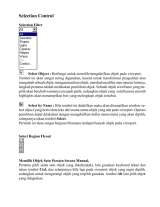 Selection Control
Selection Filter

Select Object : Berfungsi untuk memilih/mengaktifkan objek pada viewport.
Tombol ini akan sangat sering digunakan, karena untuk transformasi pengeditan atau
mengubah sebuah objek, menganimasikan objek, merubah modifier atau operasi lainnya,
langkah pertama adalah melakukan pemilihan objek. Sebuah objek wireframe yang terpilih akan berubah warnanya menjadi putih, sedangkan objek yang solid karena smooth
highlights akan menampilkan box yang melingkupi objek tersebut.
Select by Name : Bila tombol ini diaktifkan maka akan ditampilkan window select object yang berisi data teks dari nama-nama objek yang ada pada viewport. Operasi
pemilihan dapat dilakukan dengan mengaktifkan daftar nama-nama yang akan dipilih,
selanjutnya tekan tombol Select.
Perintah ini akan sangat berguna bilamana terdapat banyak objek pada viewport.
Select Region Flyout

Memilih Objek Satu Persatu Secara Manual.
Pertama pilih salah satu objek yang dikehendaki, lalu gunakan keyboard tekan dan
tahan tombol Ctrl, dan selanjutnya klik lagi pada viewport objek yang ingin dipilih,
sedangkan untuk mengurangi objek yang terpilih gunakan tombol Alt lalu pilih objek
yang diinginkan.

 