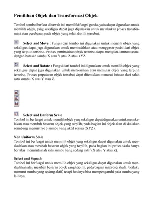 Pemilihan Objek dan Transformasi Objek
Tombol-tombol berikut dibawah ini memiliki fungsi ganda, yaitu dapat digunakan untuk
memilih objek, yang sekaligus dapat juga digunakan untuk melakukan proses transformasi atau perubahan pada objek yang telah dipilih tersebut.
Select and Move : Fungsi dari tombol ini digunakan untuk memilih objek yang
sekaligus dapat juga digunakan untuk memindahkan atau menggeser posisi dari objek
yang terpilih tersebut. Proses pemindahan objek tersebut dapat mengikuti aturan sesuai
dengan batasan sumbu X atau Y atau Z atau XYZ.
Select and Rotate : Fungsi dari tombol ini digunakan untuk memilih objek yang
sekaligus dapat juga digunakan untuk merotasikan atau memutar objek yang terpilih
tersebut. Proses perputaran objek tersebut dapat ditentukan menurut batasan dari salah
satu sumbu X atau Y atau Z.

Select and Uniform Scale
Tombol ini berfungsi untuk memilih objek yang sekaligus dapat digunakan untuk menskalakan atau merubah besaran objek yang terpilih, pada bagian ini objek akan di skalakan
seimbang menurut ke 3 sumbu yang aktif semua (XYZ).
Non Uniform Scale
Tombol ini berfungsi untuk memilih objek yang sekaligus dapat digunakan untuk menskalakan atau merubah besaran objek yang terpilih, pada bagian ini proses skala hanya
berlaku menurut salah satu sumbu yang sedang aktif (X atau Y atau Z).
Select and Squash
Tombol ini berfungsi untuk memilih objek yang sekaligus dapat digunakan untuk menskalakan atau merubah besaran objek yang terpilih, pada bagian ini proses skala berlaku
menurut sumbu yang sedang aktif, tetapi hasilnya bisa mempengaruhi pada sumbu yang
lainnya.

 