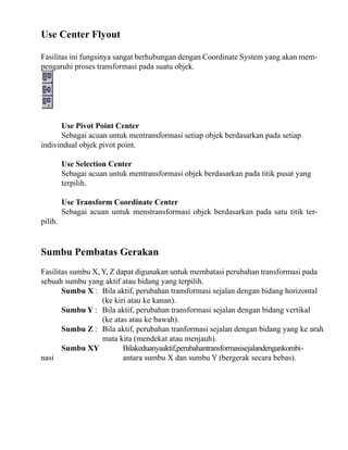 Use Center Flyout
Fasilitas ini fungsinya sangat berhubungan dengan Coordinate System yang akan mempengaruhi proses transformasi pada suatu objek.

Use Pivot Point Center
Sebagai acuan untuk mentransformasi setiap objek berdasarkan pada setiap
indivindual objek pivot point.
Use Selection Center
Sebagai acuan untuk mentransformasi objek berdasarkan pada titik pusat yang
terpilih.

pilih.

Use Transform Coordinate Center
Sebagai acuan untuk menstransformasi objek berdasarkan pada satu titik ter-

Sumbu Pembatas Gerakan
Fasilitas sumbu X, Y, Z dapat digunakan untuk membatasi perubahan transformasi pada
sebuah sumbu yang aktif atau bidang yang terpilih.
Sumbu X : Bila aktif, perubahan transformasi sejalan dengan bidang horizontal
(ke kiri atau ke kanan).
Sumbu Y : Bila aktif, perubahan transformasi sejalan dengan bidang vertikal
(ke atas atau ke bawah).
Sumbu Z : Bila aktif, perubahan tranformasi sejalan dengan bidang yang ke arah
mata kita (mendekat atau menjauh).
Sumbu XY
Bilakeduanyaaktif,perubahantransformasisejalandengankombinasi
antara sumbu X dan sumbu Y (bergerak secara bebas).

 