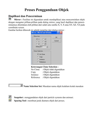 Proses Penggandaan Objek
Duplikasi dan Pencerminan
Mirror : Fasilitas ini digunakan untuk menduplikasi atau mencerminkan objek
dengan mengatur pilihan-pilihan pada dialog mirror, yang hasil duplikasi dan pencerminannya ditentukan oleh pilihan dari salah satu sumbu X, Y, X atau XY, XZ, YZ pada
coordinate screen.
Gambar berikut dibawah ini adalah tampilan dari dialog mirror :

Keterangan Clone Selection :
No Clone : Objek tidak digandakan
Copy
: Objek digandakan
Instance
: Objek digandakan
Reference : Objek digandakan

Name Selection Set: Masukan nama objek kedalam kotak masukan

Snapshot : menggandakan objek dari particle systems dan animasi.
Spacing Tool : membuat jarak diantara objek dari proses.

 