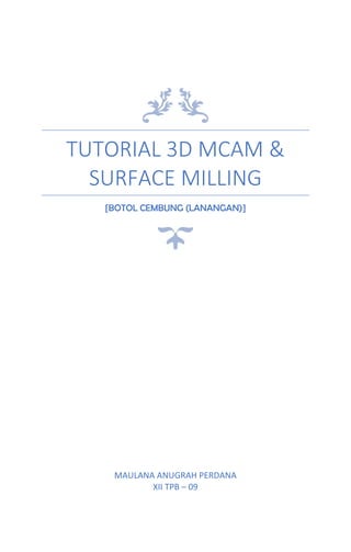 TUTORIAL 3D MCAM &
SURFACE MILLING
[BOTOL CEMBUNG (LANANGAN)]
MAULANA ANUGRAH PERDANA
XII TPB – 09
 