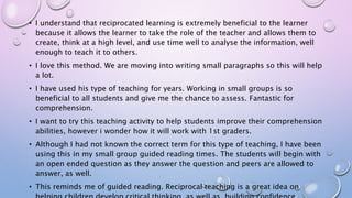 • I understand that reciprocated learning is extremely beneficial to the learner
because it allows the learner to take the role of the teacher and allows them to
create, think at a high level, and use time well to analyse the information, well
enough to teach it to others.
• I love this method. We are moving into writing small paragraphs so this will help
a lot.
• I have used his type of teaching for years. Working in small groups is so
beneficial to all students and give me the chance to assess. Fantastic for
comprehension.
• I want to try this teaching activity to help students improve their comprehension
abilities, however i wonder how it will work with 1st graders.
• Although I had not known the correct term for this type of teaching, I have been
using this in my small group guided reading times. The students will begin with
an open ended question as they answer the question and peers are allowed to
answer, as well.
• This reminds me of guided reading. Reciprocal teaching is a great idea on
 