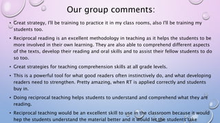 Our group comments:
• Great strategy, I'll be training to practice it in my class rooms, also I'll be training my
students too.
• Reciprocal reading is an excellent methodology in teaching as it helps the students to be
more involved in their own learning. They are also able to comprehend different aspects
of the texts, develop their reading and oral skills and to assist their fellow students to do
so too.
• Great strategies for teaching comprehension skills at all grade levels.
• This is a powerful tool for what good readers often instinctively do, and what developing
readers need to strengthen. Pretty amazing, when RT is applied correctly and students
buy in.
• Doing reciprocal teaching helps students to understand and comprehend what they are
reading.
• Reciprocal teaching would be an excellent skill to use in the classroom because it would
hep the students understand the material better and it would let the students take
 