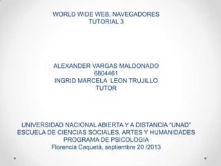 WORLD WIDE WEB, NAVEGADORES
TUTORIAL 3
ALEXANDER VARGAS MALDONADO
6804461
INGRID MARCELA LEON TRUJILLO
TUTOR
UNIVERSIDAD NACIONAL ABIERTA Y A DISTANCIA “UNAD”
ESCUELA DE CIENCIAS SOCIALES, ARTES Y HUMANIDADES
PROGRAMA DE PSICOLOGIA
Florencia Caquetá, septiembre 20 /2013
 
