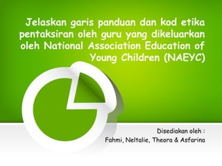 Jelaskan garis panduan dan kod etika
pentaksiran oleh guru yang dikeluarkan
oleh National Association Education of
Young Children (NAEYC)
Disediakan oleh :
Fahmi, Neltalie, Theora & Asfarina
 
