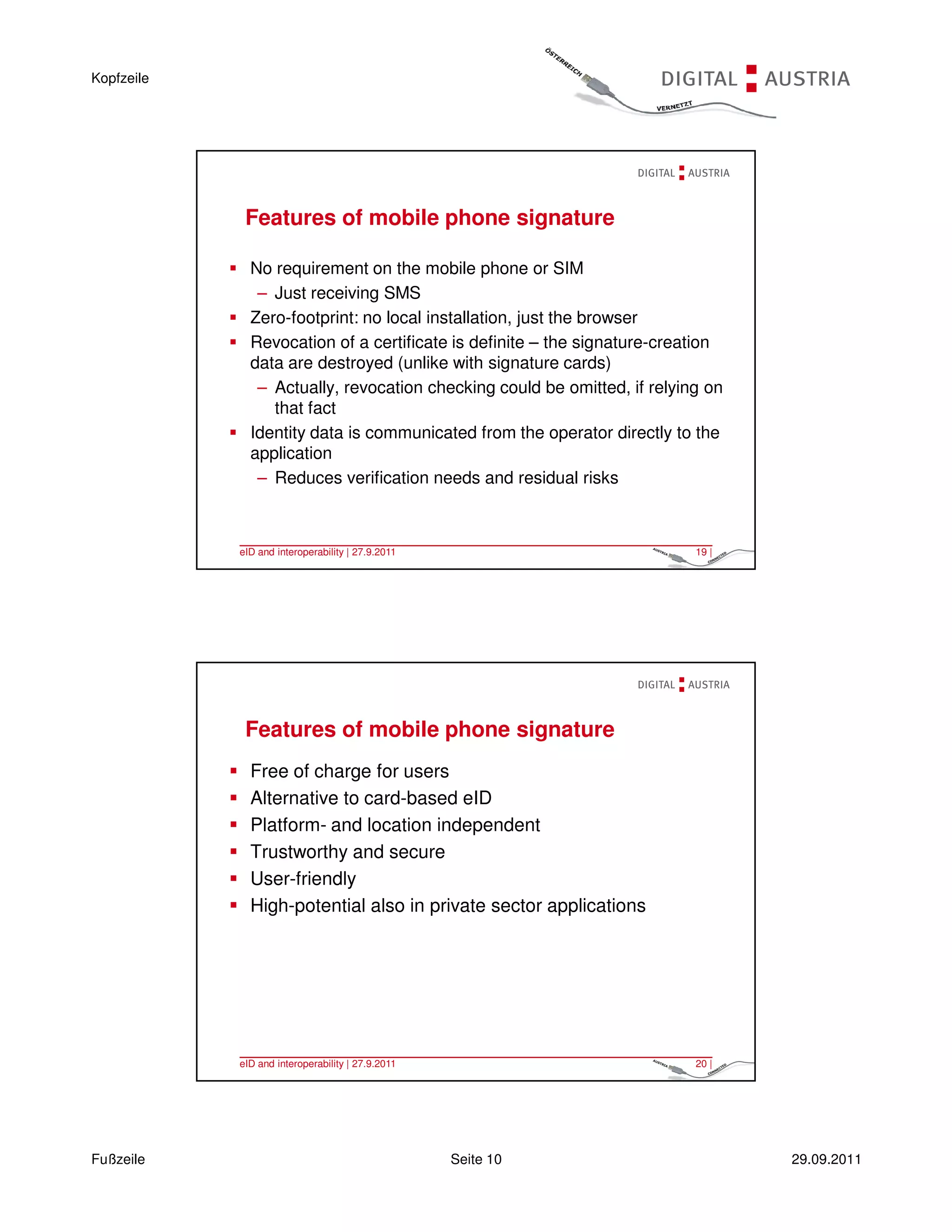 Kopfzeile




             Features of mobile phone signature

              No requirement on the mobile phone or SIM
               – Just receiving SMS
              Zero-footprint: no local installation, just the browser
              Revocation of a certificate is definite – the signature-creation
              data are destroyed (unlike with signature cards)
               – Actually, revocation checking could be omitted, if relying on
                 that fact
              Identity data is communicated from the operator directly to the
              application
               – Reduces verification needs and residual risks



            eID and interoperability | 27.9.2011                          19 |




             Features of mobile phone signature
              Free of charge for users
              Alternative to card-based eID
              Platform- and location independent
              Trustworthy and secure
              User-friendly
              High-potential also in private sector applications




            eID and interoperability | 27.9.2011                          20 |




Fußzeile                                           Seite 10                      29.09.2011
 