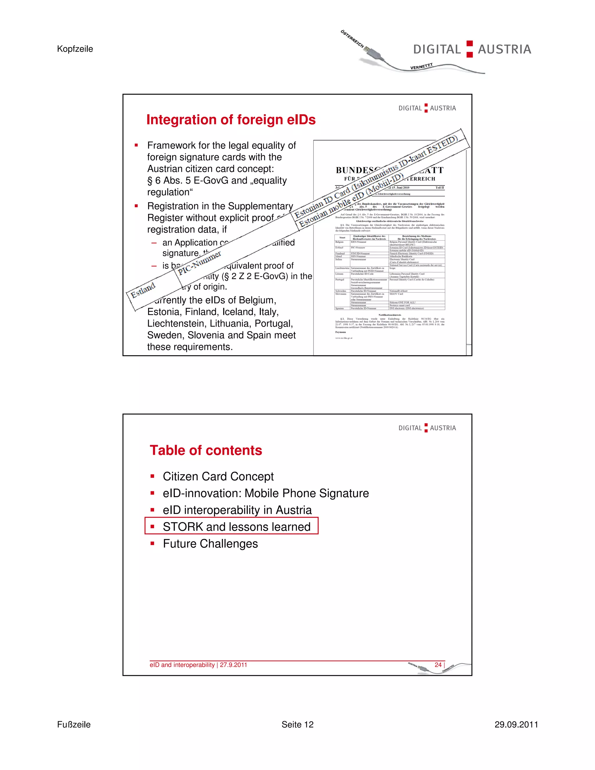 Kopfzeile




            Integration of foreign eIDs
            Framework for the legal equality of
            foreign signature cards with the
            Austrian citizen card concept:
            § 6 Abs. 5 E-GovG and „equality
            regulation“
            Registration in the Supplementary
            Register without explicit proof of
            registration data, if
             – an Application contains a qualified
               signature, that
             – is based on an equivalent proof of
               unique identity (§ 2 Z 2 E-GovG) in the
               country of origin.
            Currently the eIDs of Belgium,
            Estonia, Finland, Iceland, Italy,
            Liechtenstein, Lithuania, Portugal,
            Sweden, Slovenia and Spain meet
            these interoperability | 27.9.2011
             eID and requirements.                            23 |




            Table of contents
                Citizen Card Concept
                eID-innovation: Mobile Phone Signature
                eID interoperability in Austria
                STORK and lessons learned
                Future Challenges




            eID and interoperability | 27.9.2011              24 |




Fußzeile                                           Seite 12          29.09.2011
 