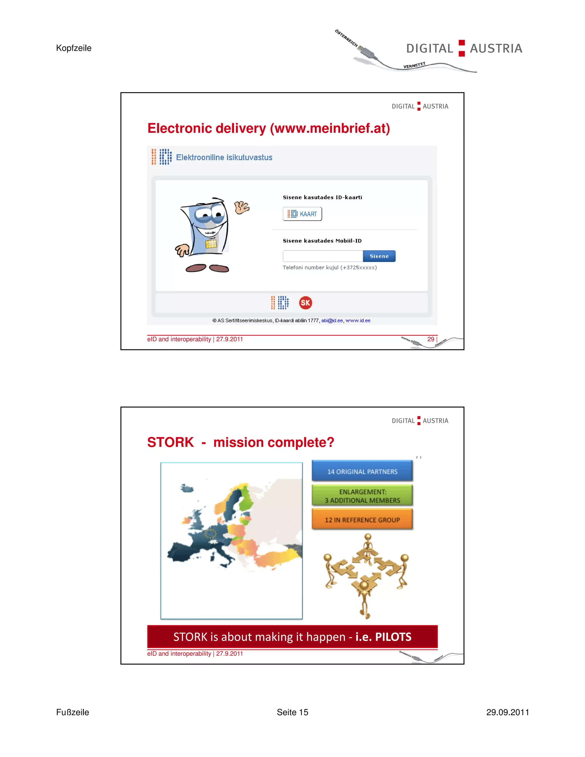Kopfzeile




            Electronic delivery (www.meinbrief.at)




            eID and interoperability | 27.9.2011                     29 |




            STORK - mission complete?




                     STORK is about making it happen - i.e. PILOTS
            eID and interoperability | 27.9.2011                     30 |




Fußzeile                                           Seite 15                 29.09.2011
 