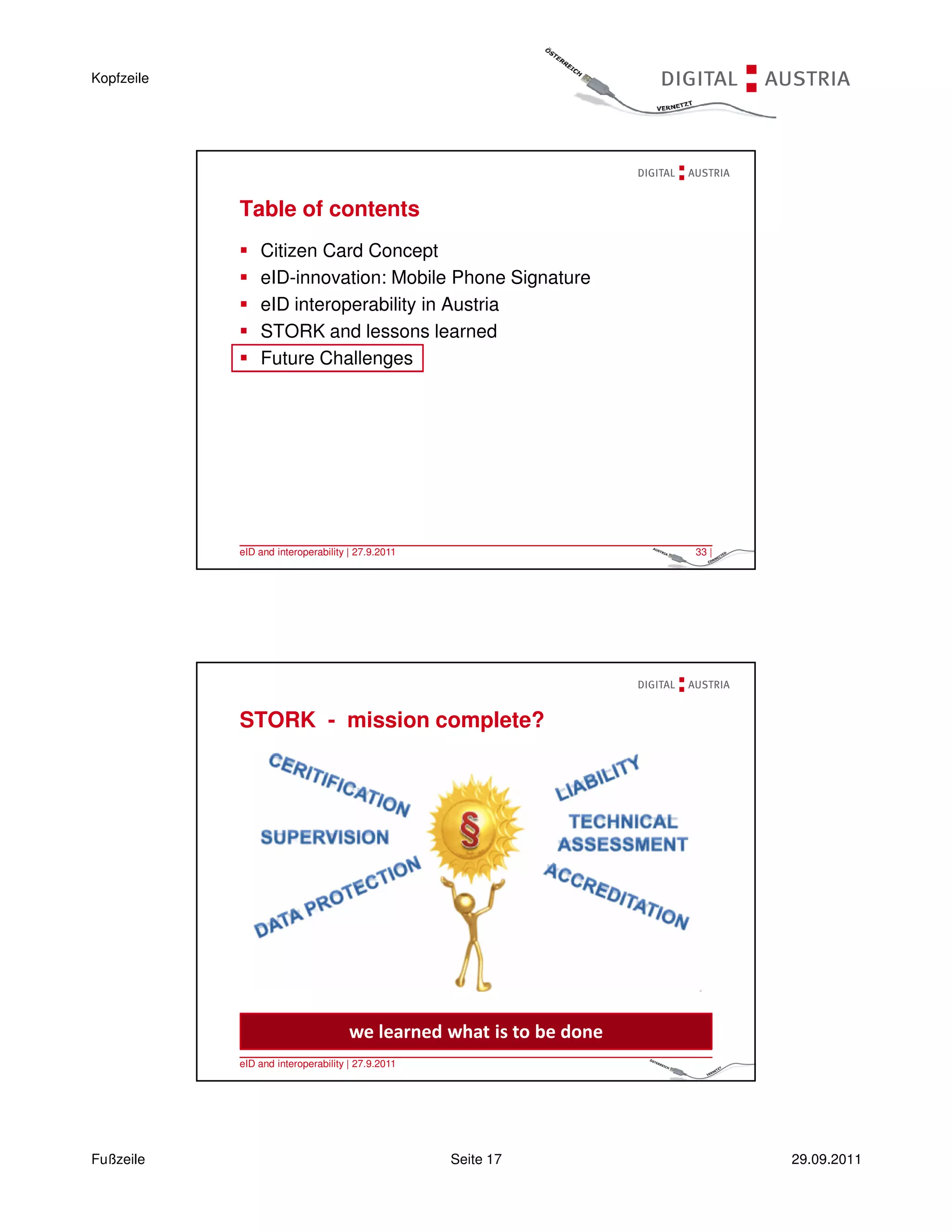 Kopfzeile




            Table of contents
                Citizen Card Concept
                eID-innovation: Mobile Phone Signature
                eID interoperability in Austria
                STORK and lessons learned
                Future Challenges




            eID and interoperability | 27.9.2011                     33 |




            STORK - mission complete?




                                     we learned what is to be done
            eID and interoperability | 27.9.2011                     34 |




Fußzeile                                           Seite 17                 29.09.2011
 