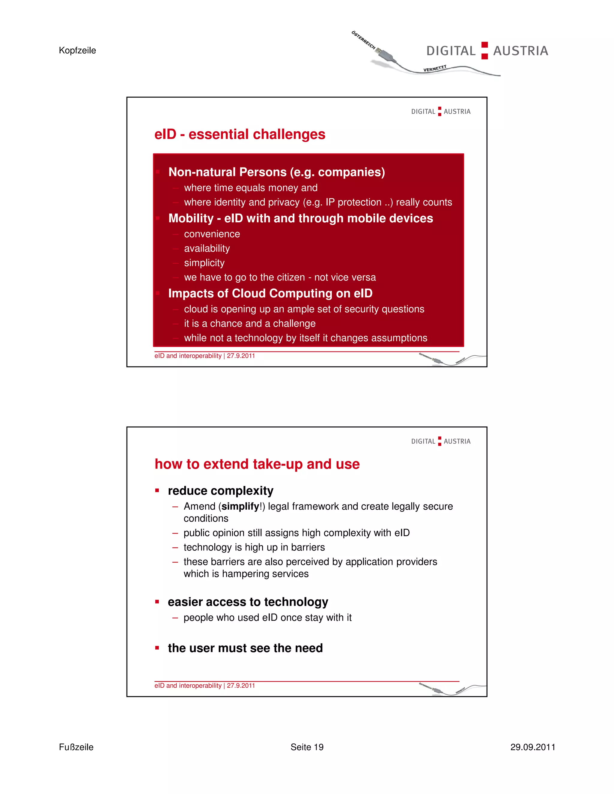 Kopfzeile




            eID - essential challenges

                Non-natural Persons (e.g. companies)
                  – where time equals money and
                  – where identity and privacy (e.g. IP protection ..) really counts
                Mobility - eID with and through mobile devices
                  –   convenience
                  –   availability
                  –   simplicity
                  –   we have to go to the citizen - not vice versa
                Impacts of Cloud Computing on eID
                  – cloud is opening up an ample set of security questions
                  – it is a chance and a challenge
                  – while not a technology by itself it changes assumptions
            eID and interoperability | 27.9.2011                                   37 |




            how to extend take-up and use
                reduce complexity
                  – Amend (simplify!) legal framework and create legally secure
                    conditions
                  – public opinion still assigns high complexity with eID
                  – technology is high up in barriers
                  – these barriers are also perceived by application providers
                    which is hampering services

                easier access to technology
                  – people who used eID once stay with it


                the user must see the need

            eID and interoperability | 27.9.2011                                   38 |




Fußzeile                                           Seite 19                               29.09.2011
 