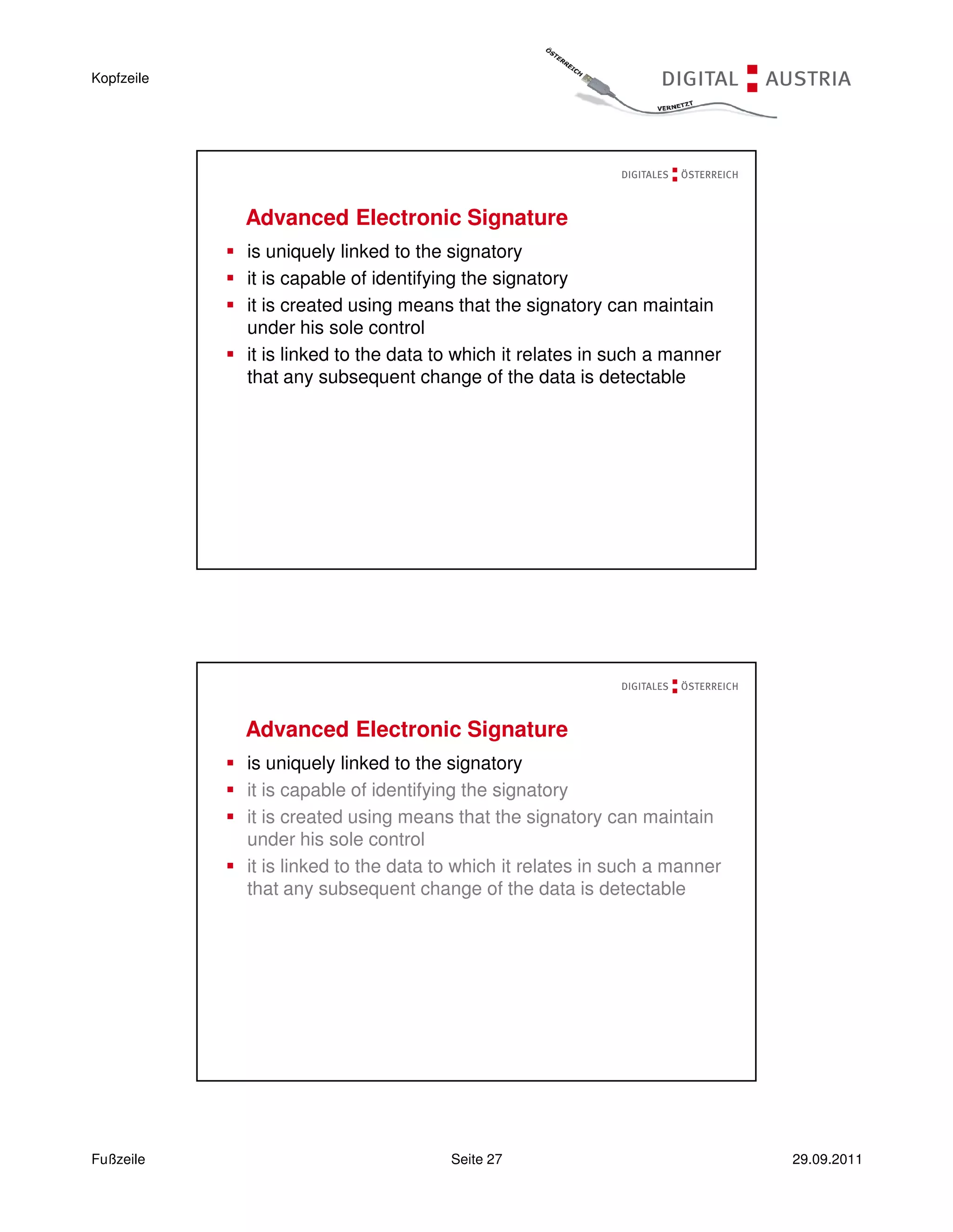 Kopfzeile




            Advanced Electronic Signature
            is uniquely linked to the signatory
            it is capable of identifying the signatory
            it is created using means that the signatory can maintain
            under his sole control
            it is linked to the data to which it relates in such a manner
            that any subsequent change of the data is detectable




            Advanced Electronic Signature
            is uniquely linked to the signatory
            it is capable of identifying the signatory
            it is created using means that the signatory can maintain
            under his sole control
            it is linked to the data to which it relates in such a manner
            that any subsequent change of the data is detectable




Fußzeile                              Seite 27                              29.09.2011
 