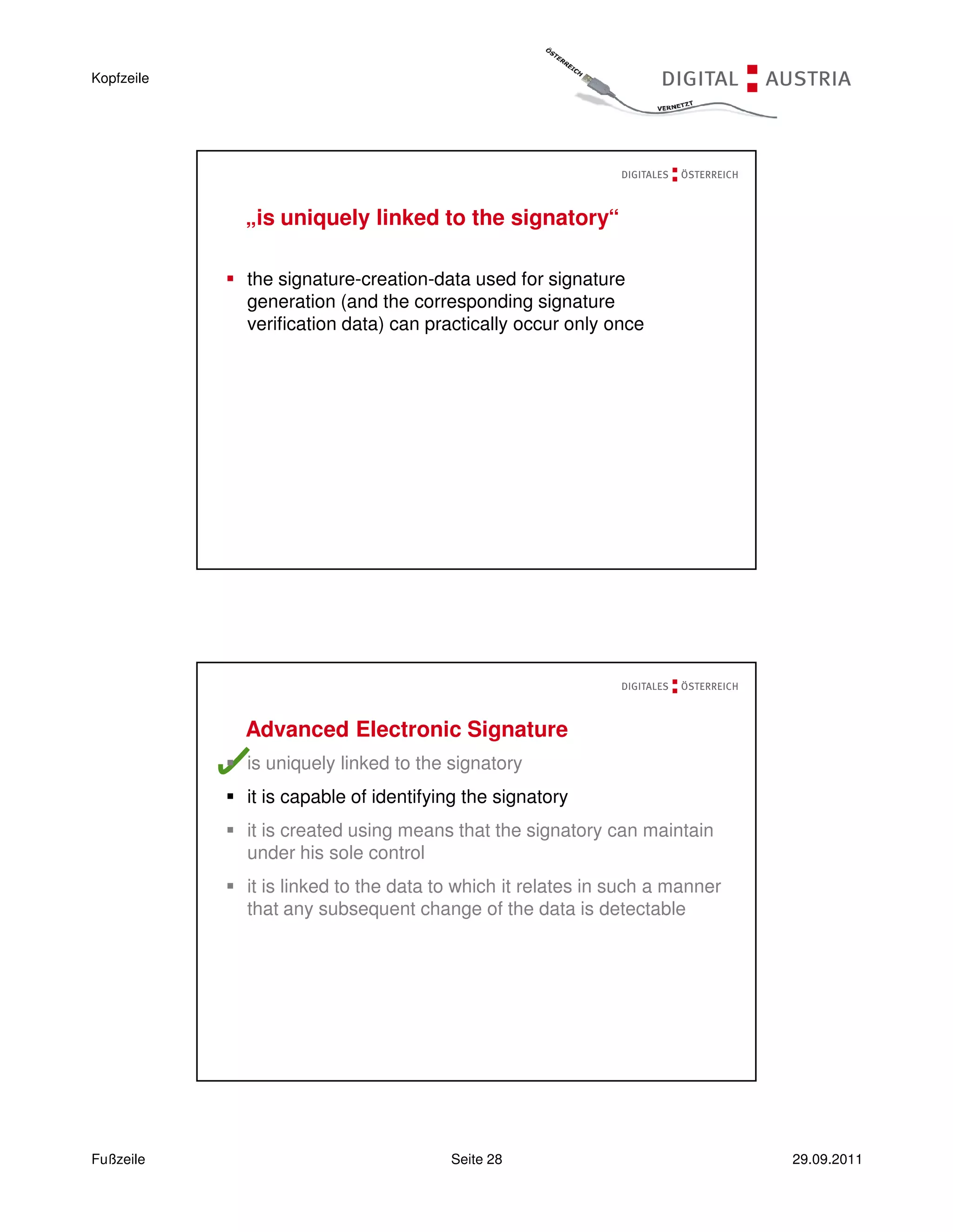 Kopfzeile




            „is uniquely linked to the signatory“

            the signature-creation-data used for signature
            generation (and the corresponding signature
            verification data) can practically occur only once




            Advanced Electronic Signature
            is uniquely linked to the signatory
            it is capable of identifying the signatory
            it is created using means that the signatory can maintain
            under his sole control
            it is linked to the data to which it relates in such a manner
            that any subsequent change of the data is detectable




Fußzeile                              Seite 28                              29.09.2011
 