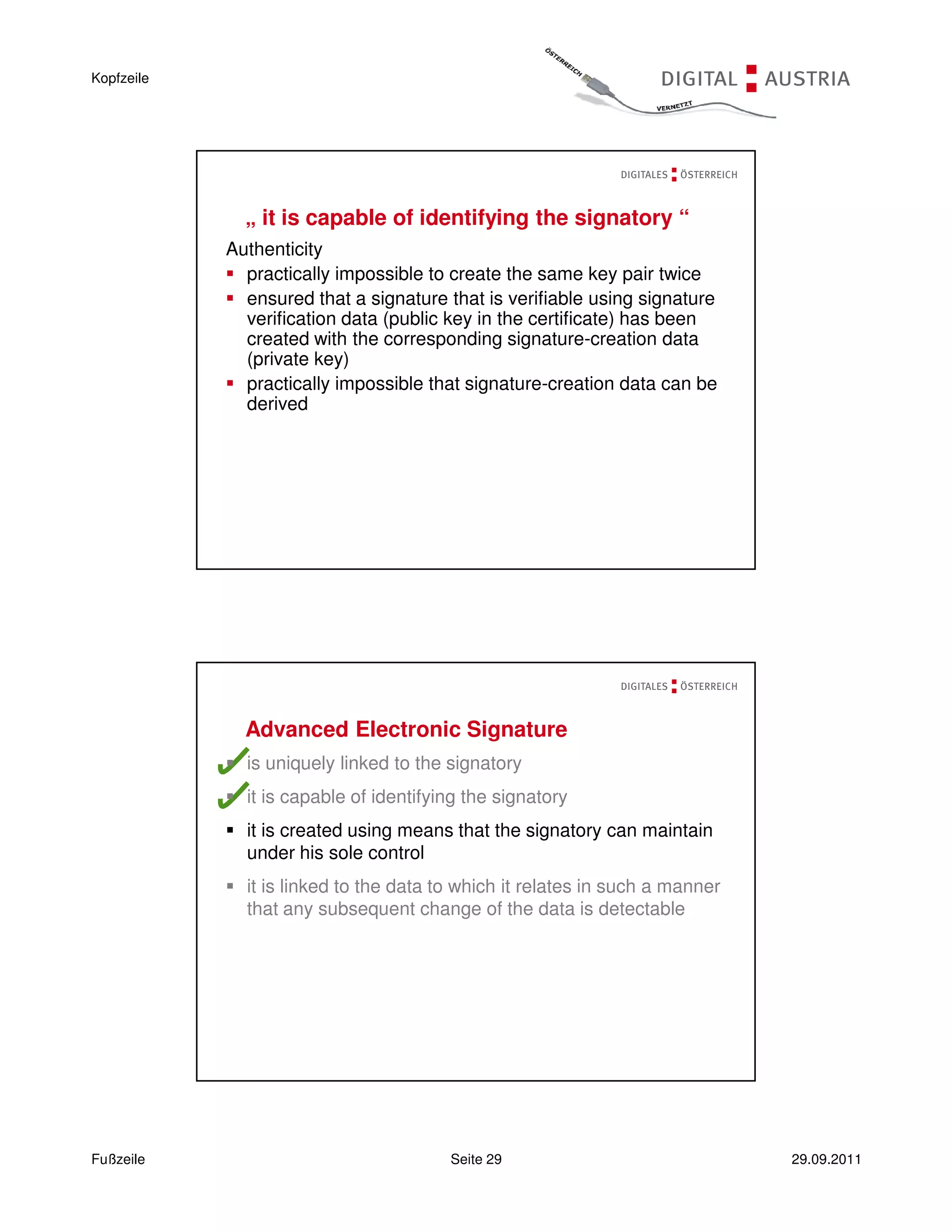 Kopfzeile




              „ it is capable of identifying the signatory “
            Authenticity
              practically impossible to create the same key pair twice
              ensured that a signature that is verifiable using signature
              verification data (public key in the certificate) has been
              created with the corresponding signature-creation data
              (private key)
              practically impossible that signature-creation data can be
              derived




              Advanced Electronic Signature
              is uniquely linked to the signatory
              it is capable of identifying the signatory
              it is created using means that the signatory can maintain
              under his sole control
              it is linked to the data to which it relates in such a manner
              that any subsequent change of the data is detectable




Fußzeile                                Seite 29                              29.09.2011
 