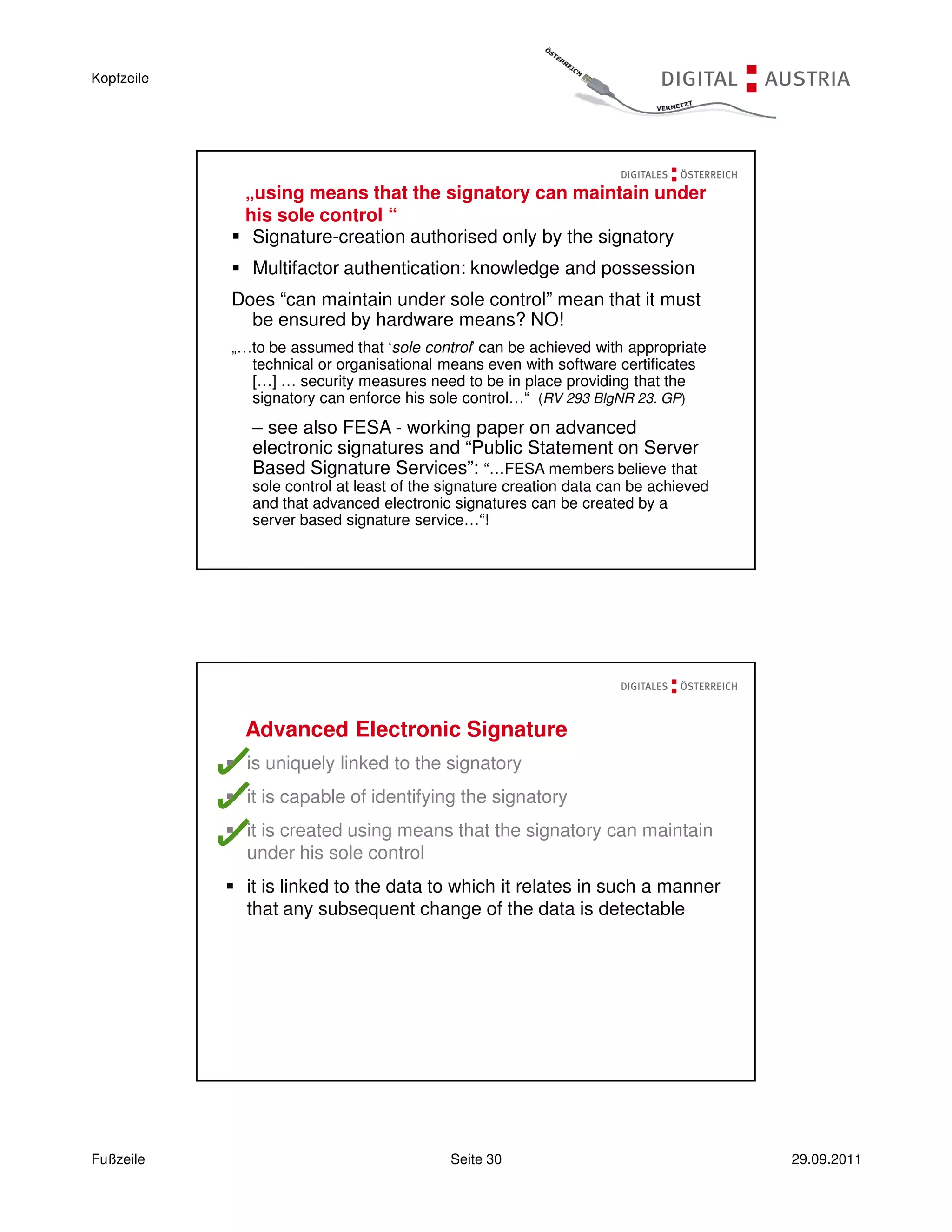 Kopfzeile




             „using means that the signatory can maintain under
             his sole control “
              Signature-creation authorised only by the signatory
               Multifactor authentication: knowledge and possession
            Does “can maintain under sole control” mean that it must
              be ensured by hardware means? NO!
            „…to be assumed that ‘sole control’ can be achieved with appropriate
              technical or organisational means even with software certificates
              […] … security measures need to be in place providing that the
              signatory can enforce his sole control…“ (RV 293 BlgNR 23. GP)
               – see also FESA - working paper on advanced
               electronic signatures and “Public Statement on Server
               Based Signature Services”: “…FESA members believe that
               sole control at least of the signature creation data can be achieved
               and that advanced electronic signatures can be created by a
               server based signature service…“!




             Advanced Electronic Signature
              is uniquely linked to the signatory
              it is capable of identifying the signatory
              it is created using means that the signatory can maintain
              under his sole control
              it is linked to the data to which it relates in such a manner
              that any subsequent change of the data is detectable




Fußzeile                                    Seite 30                                  29.09.2011
 