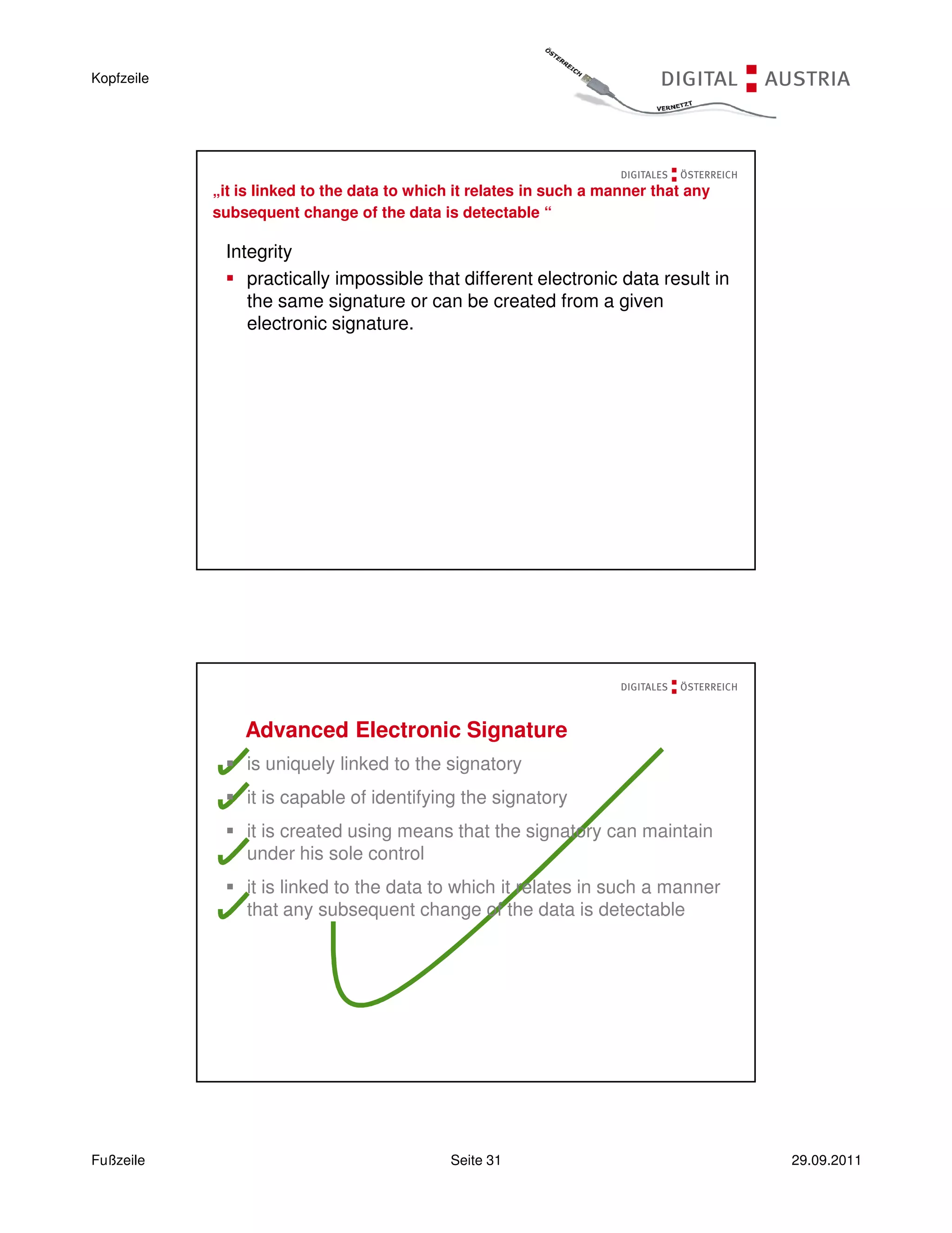 Kopfzeile




            „it is linked to the data to which it relates in such a manner that any
            subsequent change of the data is detectable “

             Integrity
                practically impossible that different electronic data result in
                the same signature or can be created from a given
                electronic signature.




                Advanced Electronic Signature
                is uniquely linked to the signatory
                it is capable of identifying the signatory
                it is created using means that the signatory can maintain
                under his sole control
                it is linked to the data to which it relates in such a manner
                that any subsequent change of the data is detectable




Fußzeile                                     Seite 31                                 29.09.2011
 