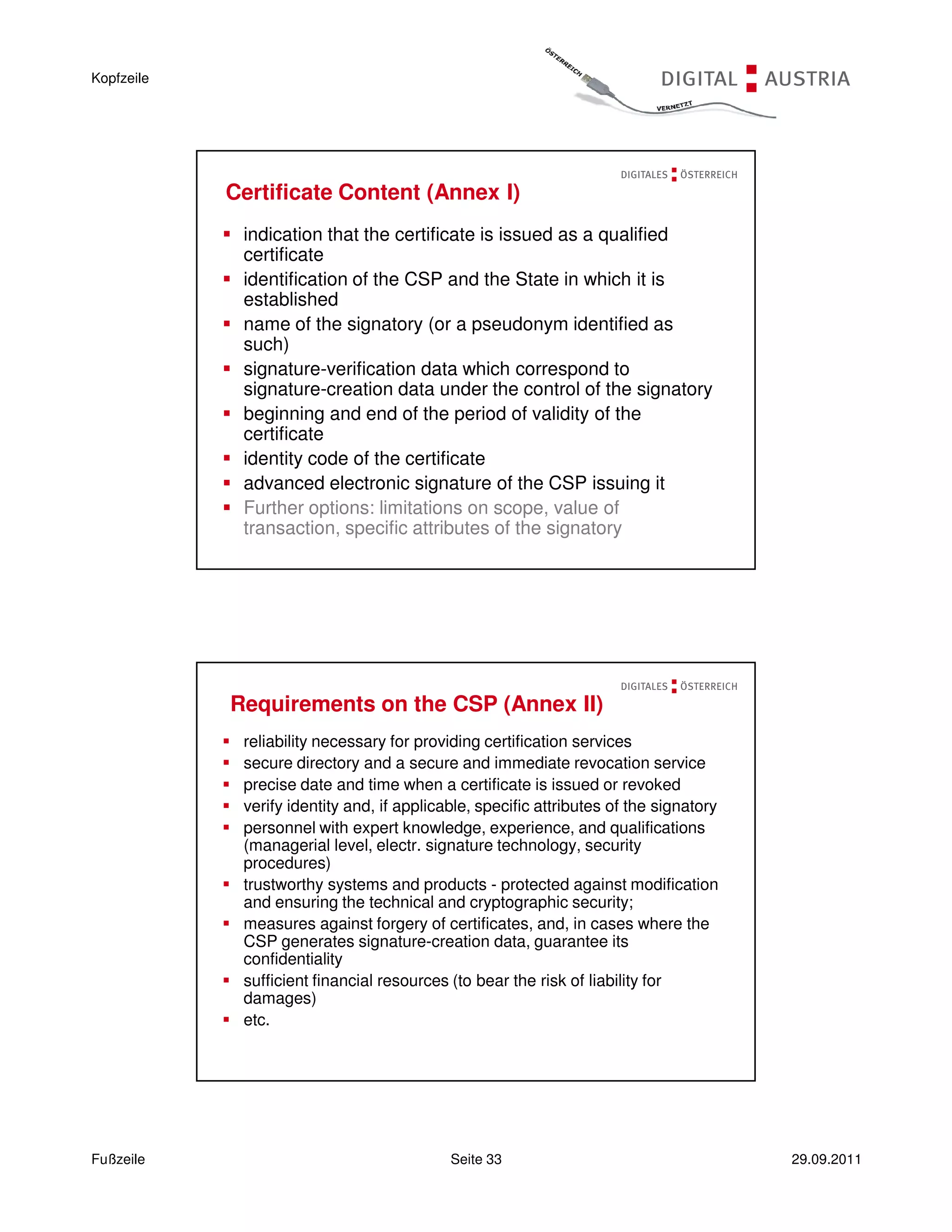 Kopfzeile




            Certificate Content (Annex I)
             indication that the certificate is issued as a qualified
             certificate
             identification of the CSP and the State in which it is
             established
             name of the signatory (or a pseudonym identified as
             such)
             signature-verification data which correspond to
             signature-creation data under the control of the signatory
             beginning and end of the period of validity of the
             certificate
             identity code of the certificate
             advanced electronic signature of the CSP issuing it
             Further options: limitations on scope, value of
             transaction, specific attributes of the signatory




            Requirements on the CSP (Annex II)
             reliability necessary for providing certification services
             secure directory and a secure and immediate revocation service
             precise date and time when a certificate is issued or revoked
             verify identity and, if applicable, specific attributes of the signatory
             personnel with expert knowledge, experience, and qualifications
             (managerial level, electr. signature technology, security
             procedures)
             trustworthy systems and products - protected against modification
             and ensuring the technical and cryptographic security;
             measures against forgery of certificates, and, in cases where the
             CSP generates signature-creation data, guarantee its
             confidentiality
             sufficient financial resources (to bear the risk of liability for
             damages)
             etc.




Fußzeile                                    Seite 33                                    29.09.2011
 