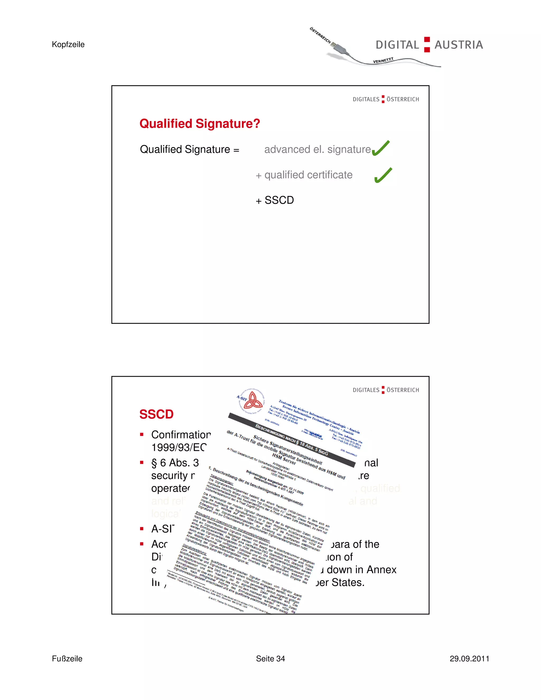 Kopfzeile




            Qualified Signature?

            Qualified Signature =      advanced el. signature

                                     + qualified certificate

                                     + SSCD




            SSCD
              Confirmation by a designated body (Art. 3(4) of
              1999/93/EC)
              § 6 Abs. 3 Signature Order 2008: Organisational
              security measures possible, if components are
              operated in a “controlled environment” (e.g., qualified
              and reliable personnel, appropriate physical and
              logical access control).
              A-SIT conformity certificate: 2.11.2009
              According to Art. 3 para 4 second subpara of the
              Directive, this attestation (“determination of
              conformity with the requirements laid down in Annex
              III”) is to be recognised by all Member States.




Fußzeile                             Seite 34                           29.09.2011
 