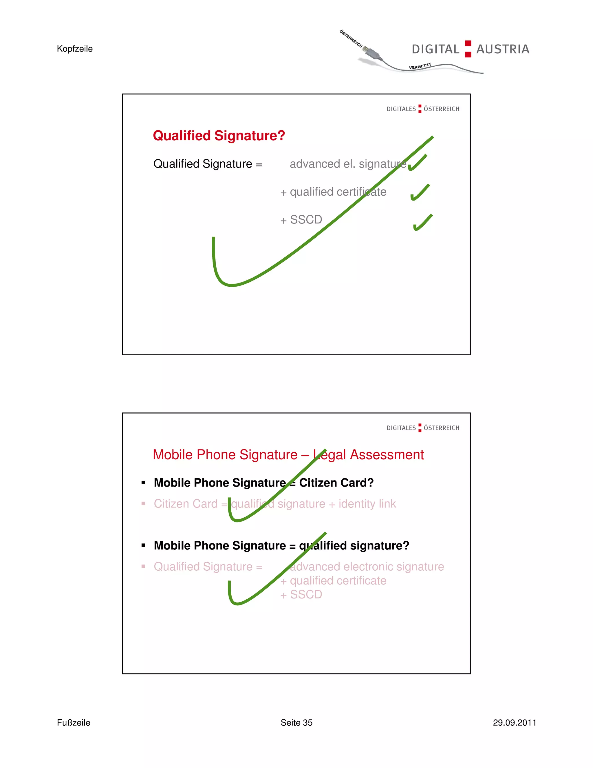 Kopfzeile




            Qualified Signature?

            Qualified Signature =       advanced el. signature

                                      + qualified certificate

                                      + SSCD




            Mobile Phone Signature – Legal Assessment

            Mobile Phone Signature = Citizen Card?
            Citizen Card = qualified signature + identity link


            Mobile Phone Signature = qualified signature?
            Qualified Signature =       advanced electronic signature
                                      + qualified certificate
                                      + SSCD




Fußzeile                              Seite 35                          29.09.2011
 