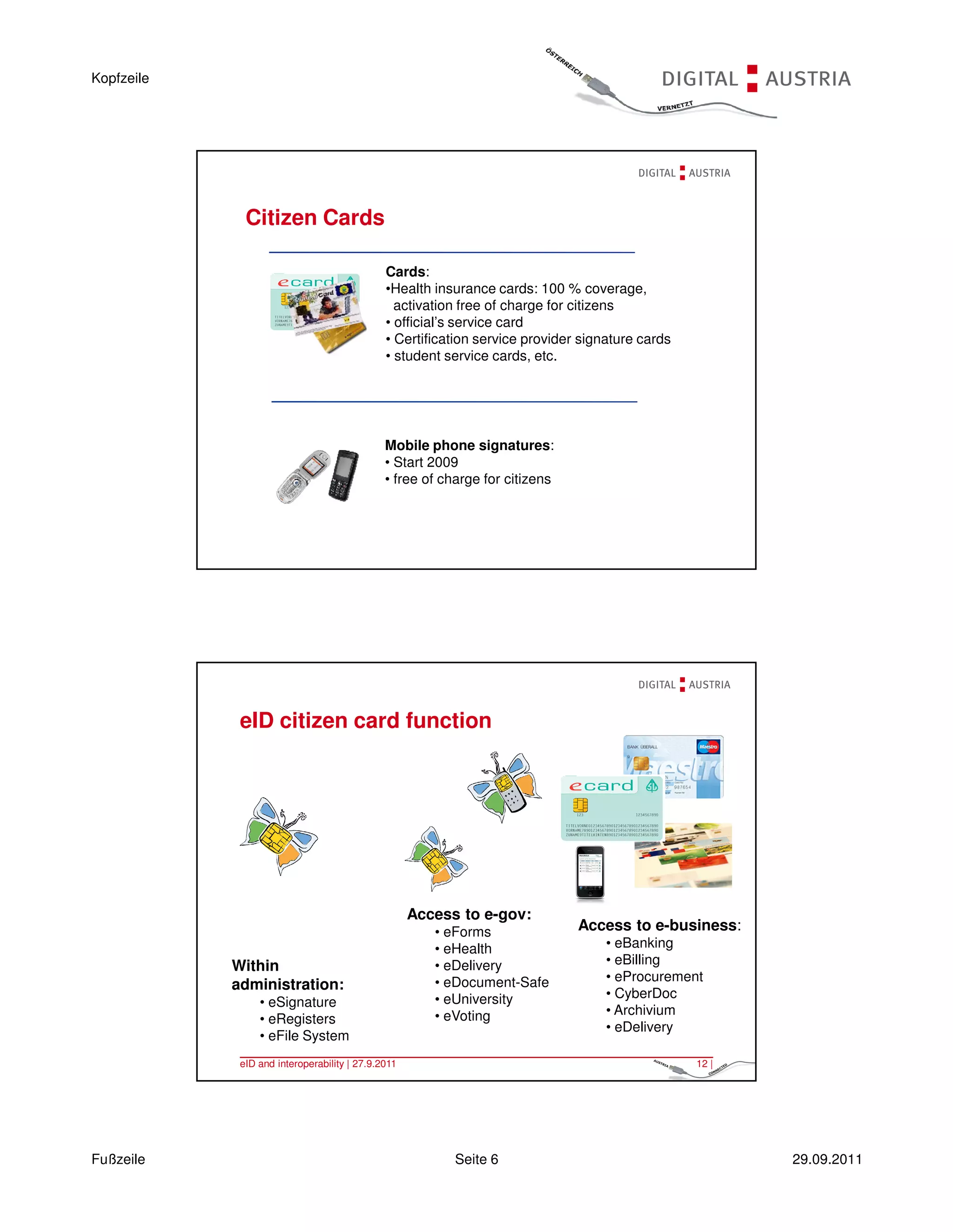 Kopfzeile




              Citizen Cards

                                              Cards:
                                              •Health insurance cards: 100 % coverage,
                                                activation free of charge for citizens
                                              • official’s service card
                                              • Certification service provider signature cards
                                              • student service cards, etc.




                                              Mobile phone signatures:
                                              • Start 2009
                                              • free of charge for citizens




             eID and interoperability | 27.9.2011                                                11 |




             eID citizen card function




                                                    Access to e-gov:
                                                       • eForms               Access to e-business:
                                                       • eHealth                   • eBanking
            Within                                     • eDelivery                 • eBilling
                                                       • eDocument-Safe            • eProcurement
            administration:
                                                       • eUniversity               • CyberDoc
                 • eSignature
                                                       • eVoting                   • Archivium
                 • eRegisters
                                                                                   • eDelivery
                 • eFile System
             eID and interoperability | 27.9.2011                                                12 |




Fußzeile                                                  Seite 6                                       29.09.2011
 