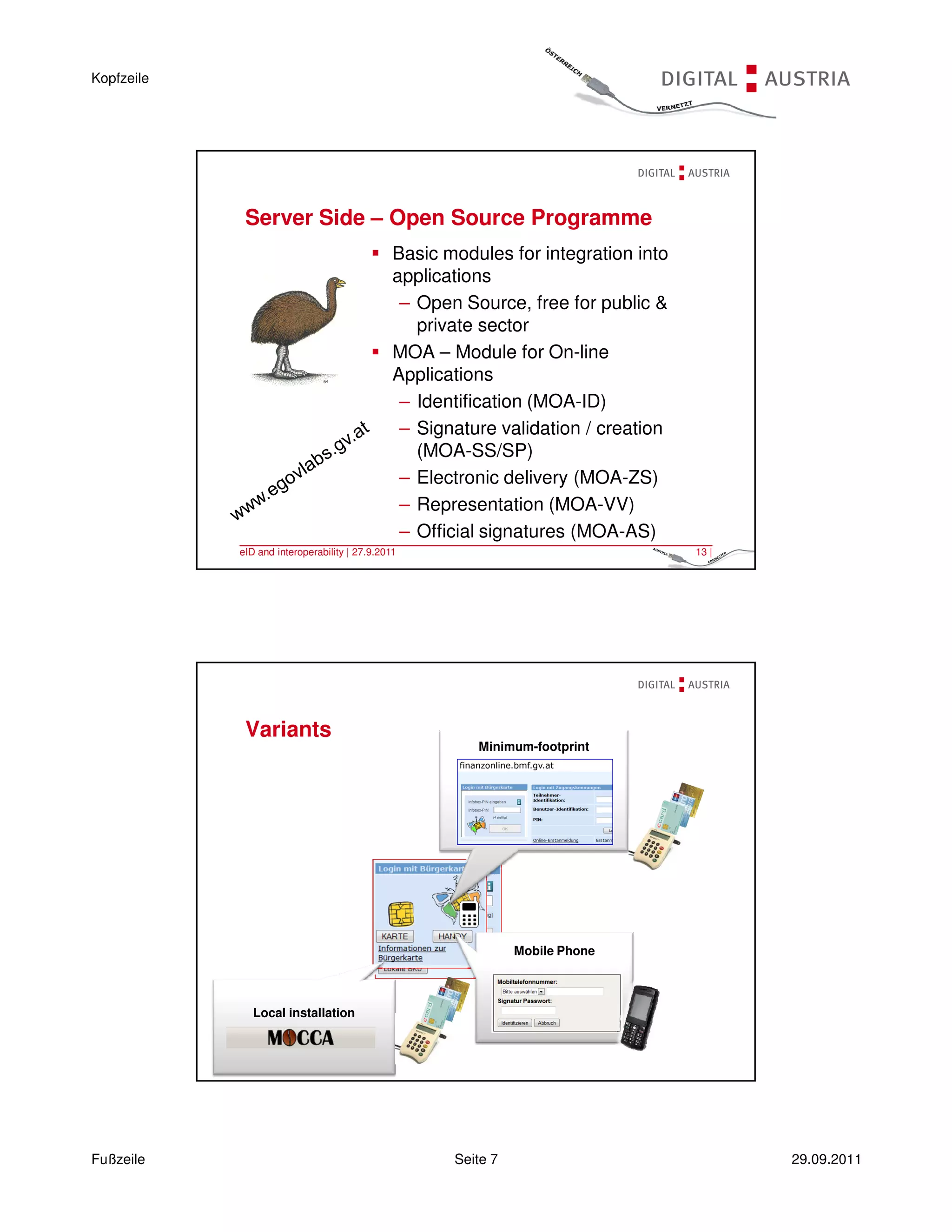 Kopfzeile




             Server Side – Open Source Programme
                                               Basic modules for integration into
                                               applications
                                                – Open Source, free for public &
                                                  private sector
                                               MOA – Module for On-line
                                               Applications
                                                – Identification (MOA-ID)
                                                – Signature validation / creation
                                                  (MOA-SS/SP)
                                                – Electronic delivery (MOA-ZS)
                                                – Representation (MOA-VV)
                                                – Official signatures (MOA-AS)
            eID and interoperability | 27.9.2011                                    13 |




             Variants
                                                         Minimum-footprint




                                                                Mobile Phone



               Local installation


            eID and interoperability | 27.9.2011                                    14 |




Fußzeile                                              Seite 7                              29.09.2011
 