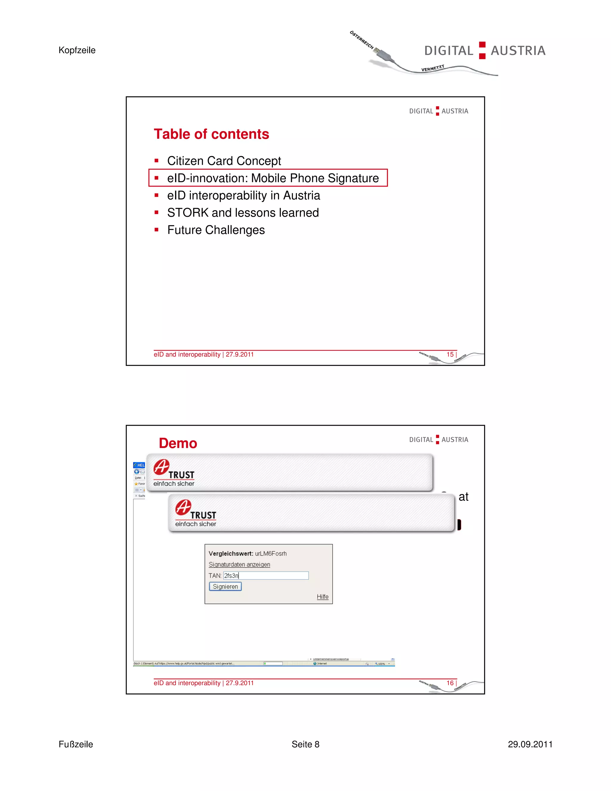 Kopfzeile




            Table of contents
                Citizen Card Concept
                eID-innovation: Mobile Phone Signature
                eID interoperability in Austria
                STORK and lessons learned
                Future Challenges




            eID and interoperability | 27.9.2011                  15 |




             Demo


                                                             Log On at
                                                             HELP
                                                               ONLINE




            eID and interoperability | 27.9.2011                  16 |




Fußzeile                                           Seite 8               29.09.2011
 