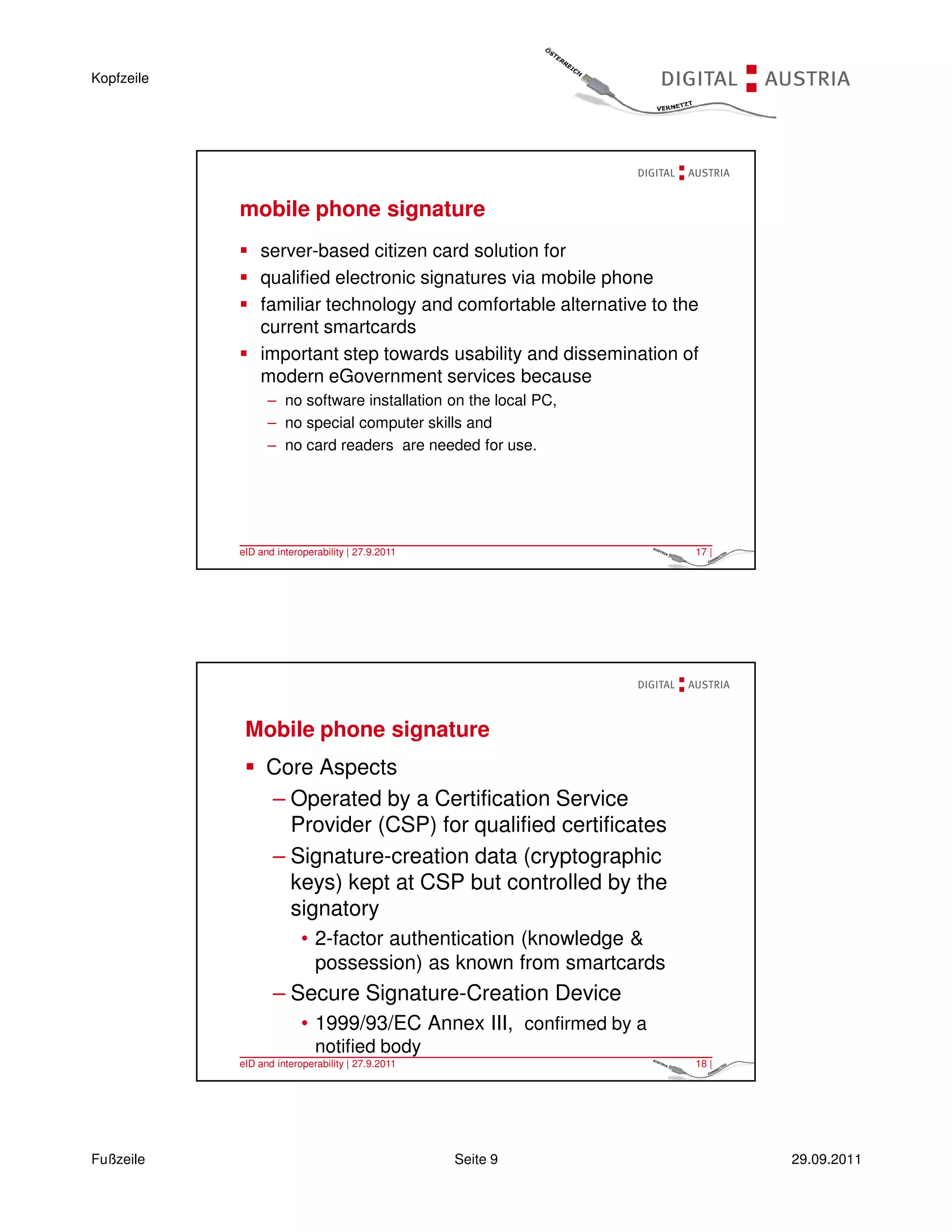 Kopfzeile




            mobile phone signature
                server-based citizen card solution for
                qualified electronic signatures via mobile phone
                familiar technology and comfortable alternative to the
                current smartcards
                important step towards usability and dissemination of
                modern eGovernment services because
                  – no software installation on the local PC,
                  – no special computer skills and
                  – no card readers are needed for use.




            eID and interoperability | 27.9.2011                     17 |




             Mobile phone signature
                  Core Aspects
                  – Operated by a Certification Service
                    Provider (CSP) for qualified certificates
                  – Signature-creation data (cryptographic
                    keys) kept at CSP but controlled by the
                    signatory
                          • 2-factor authentication (knowledge &
                            possession) as known from smartcards
                   – Secure Signature-Creation Device
                          • 1999/93/EC Annex III, confirmed by a
                             notified body
            eID and interoperability | 27.9.2011                     18 |




Fußzeile                                           Seite 9                  29.09.2011
 