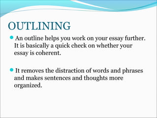 OUTLINING
An outline helps you work on your essay further.
It is basically a quick check on whether your
essay is coherent.
It removes the distraction of words and phrases
and makes sentences and thoughts more
organized.
 