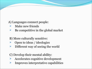 A) Languages connect people:
 Make new friends
 Be competitive in the global market
B) More culturally sensitive:
 Open to ideas / ideologies
 Different way of seeing the world
C) Develop their mental ability:
 Accelerates cognitive development
 Improves interpretative capabilities
 