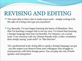 REVISING AND EDITING
The main idea is there, but it needs more work – simply writing it for
the sake of writing won’t get you anywhere!
E.g: Recently, I’ve just begun learning the basics of Mandarin. Now
that I’m learning a tongue that is not my own, I’ve found that learning
a foreign language does have its benefits. For instance, on a social
scale, I can converse with my Chinese friends with a wider vocabulary
than simply saying “yeah meh?” or “like that hor”.
On a professional scale, being able to speak a foreign language can get
you the respect you deserve from your colleagues who struggle to
communicate with their foreign peers. You can play the role of both
speaker and interpreter!
 